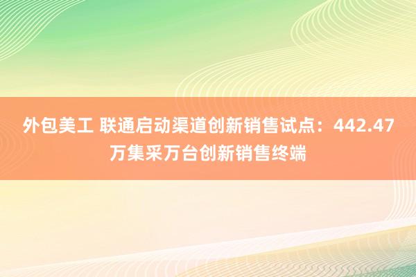 外包美工 联通启动渠道创新销售试点：442.47万集采万台创新销售终端