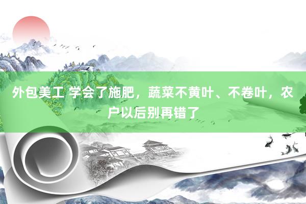 外包美工 学会了施肥，蔬菜不黄叶、不卷叶，农户以后别再错了