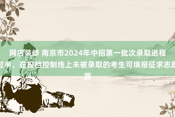 网店装修 南京市2024年中招第一批次录取进程过半，在投档控制线上未被录取的考生可填报征求志愿