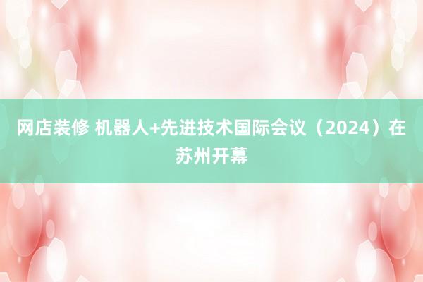 网店装修 机器人+先进技术国际会议（2024）在苏州开幕