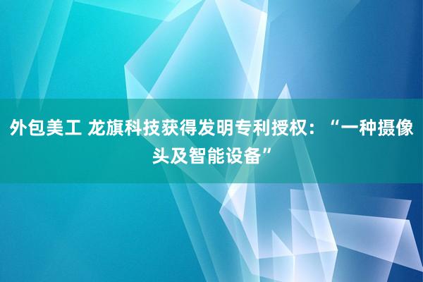 外包美工 龙旗科技获得发明专利授权：“一种摄像头及智能设备”