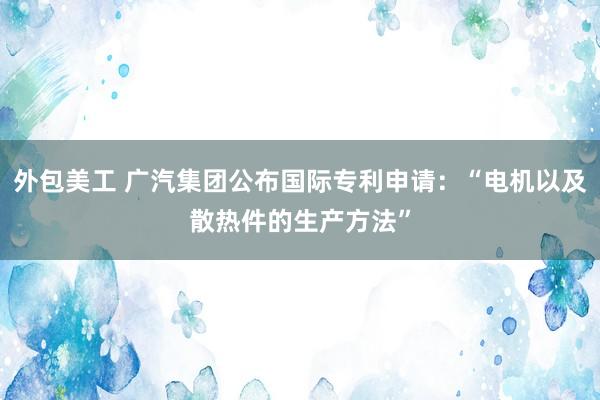 外包美工 广汽集团公布国际专利申请：“电机以及散热件的生产方法”