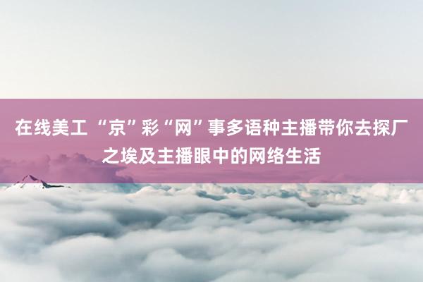 在线美工 “京”彩“网”事多语种主播带你去探厂之埃及主播眼中的网络生活