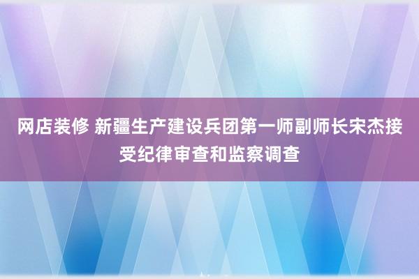 网店装修 新疆生产建设兵团第一师副师长宋杰接受纪律审查和监察调查