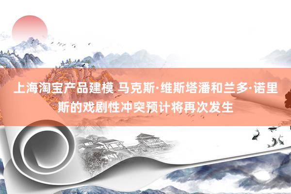 上海淘宝产品建模 马克斯·维斯塔潘和兰多·诺里斯的戏剧性冲突预计将再次发生