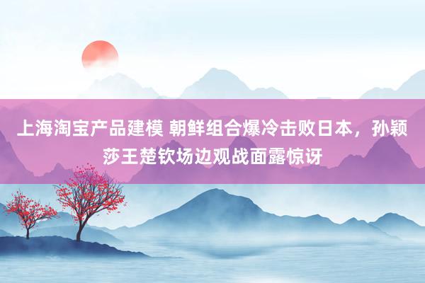 上海淘宝产品建模 朝鲜组合爆冷击败日本，孙颖莎王楚钦场边观战面露惊讶