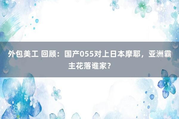 外包美工 回顾：国产055对上日本摩耶，亚洲霸主花落谁家？