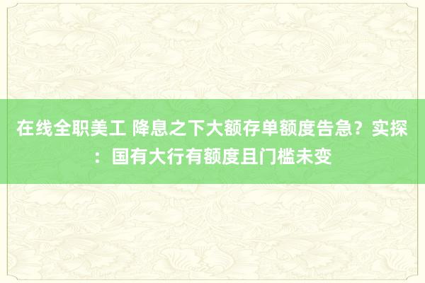 在线全职美工 降息之下大额存单额度告急？实探：国有大行有额度且门槛未变