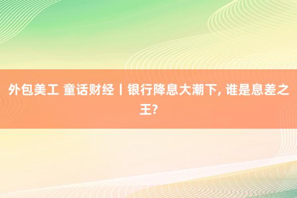 外包美工 童话财经丨银行降息大潮下, 谁是息差之王?