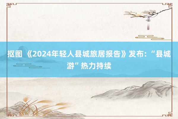 抠图 《2024年轻人县城旅居报告》发布: “县城游”热力持续