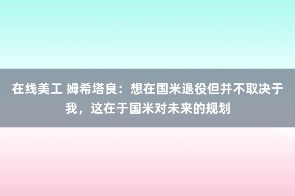 在线美工 姆希塔良：想在国米退役但并不取决于我，这在于国米对未来的规划