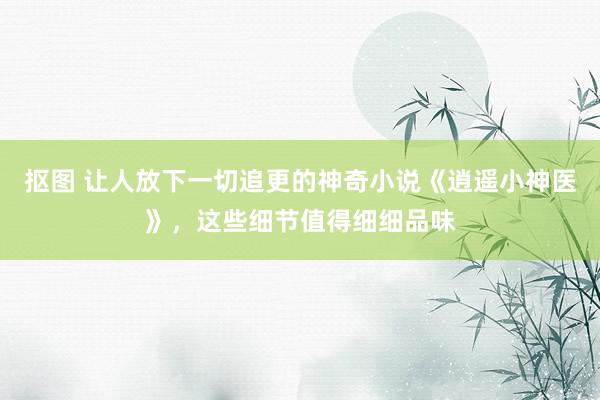 抠图 让人放下一切追更的神奇小说《逍遥小神医》，这些细节值得细细品味