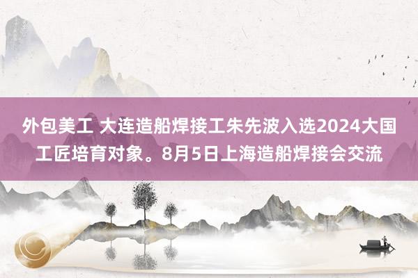 外包美工 大连造船焊接工朱先波入选2024大国工匠培育对象。8月5日上海造船焊接会交流