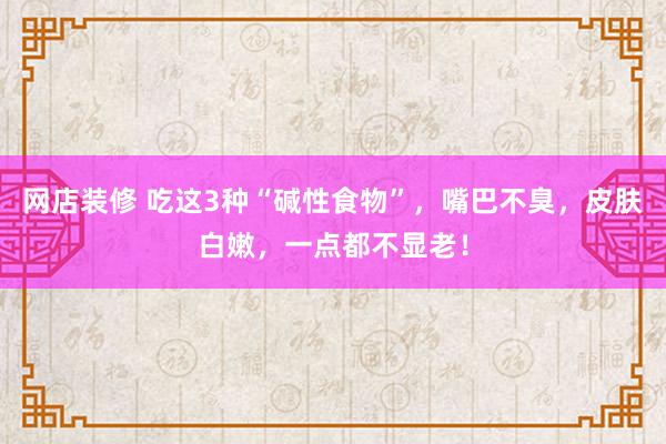 网店装修 吃这3种“碱性食物”，嘴巴不臭，皮肤白嫩，一点都不显老！