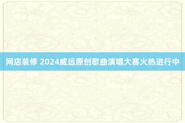 网店装修 2024威远原创歌曲演唱大赛火热进行中