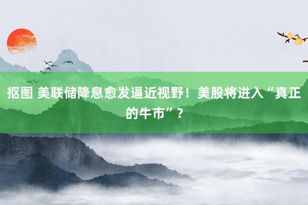 抠图 美联储降息愈发逼近视野！美股将进入“真正的牛市”？