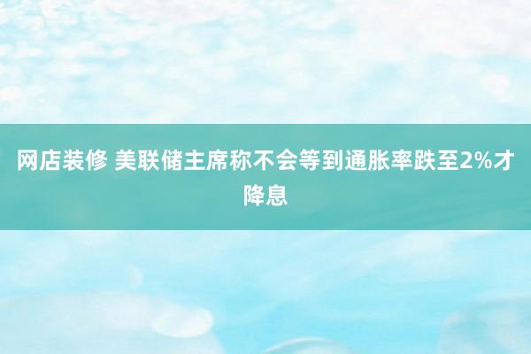 网店装修 美联储主席称不会等到通胀率跌至2%才降息