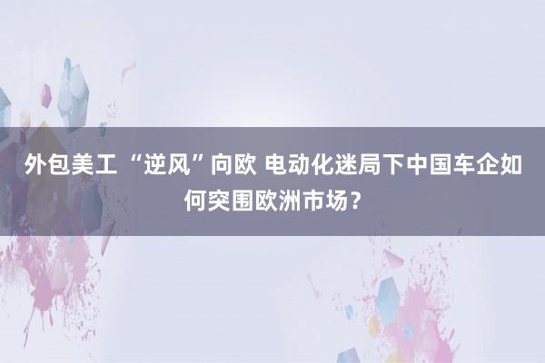 外包美工 “逆风”向欧 电动化迷局下中国车企如何突围欧洲市场？