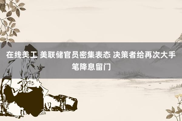 在线美工 美联储官员密集表态 决策者给再次大手笔降息留门