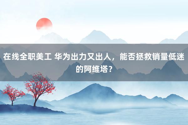 在线全职美工 华为出力又出人，能否拯救销量低迷的阿维塔？