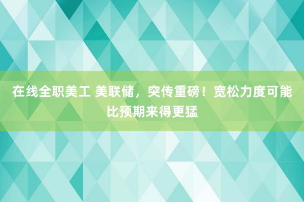 在线全职美工 美联储，突传重磅！宽松力度可能比预期来得更猛