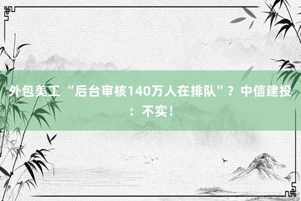 外包美工 “后台审核140万人在排队”？中信建投：不实！