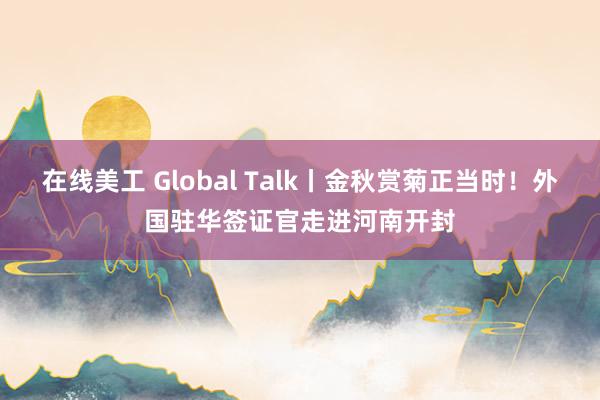 在线美工 Global Talk丨金秋赏菊正当时！外国驻华签证官走进河南开封