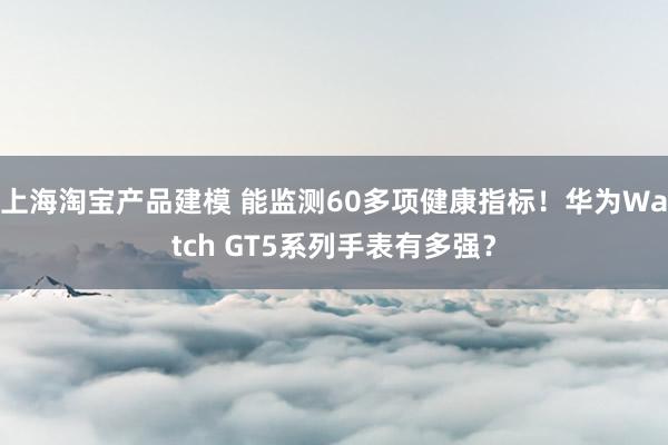 上海淘宝产品建模 能监测60多项健康指标！华为Watch GT5系列手表有多强？