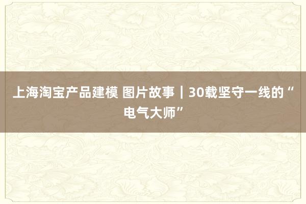 上海淘宝产品建模 图片故事｜30载坚守一线的“电气大师”