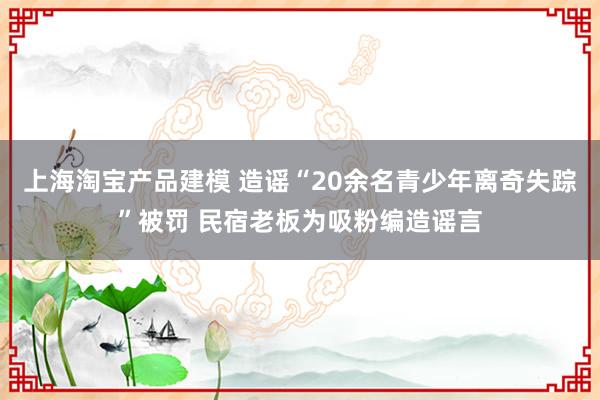 上海淘宝产品建模 造谣“20余名青少年离奇失踪”被罚 民宿老板为吸粉编造谣言