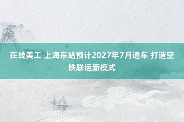 在线美工 上海东站预计2027年7月通车 打造空铁联运新模式